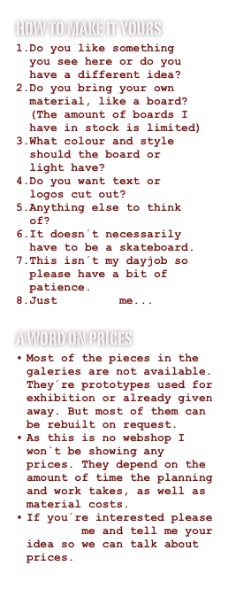 how to make it yours
Do you like something   you see here or do you   have a different idea?
Do you bring your own   material, like a board?   (The amount of boards I   have in stock is limited)
What colour and style   should the board or   light have?
Do you want text or   logos cut out?
Anything else to think   of?
It doesn´t necessarily   have to be a skateboard.
This isn´t my dayjob so   please have a bit of   patience.
Just contact me...
a word on prices
Most of the pieces in the galeries are not available. They´re prototypes used for exhibition or already given away. But most of them can be rebuilt on request.
As this is no webshop I won´t be showing any prices. They depend on the amount of time the planning and work takes, as well as material costs.
If you´re interested please contact me and tell me your idea so we can talk about prices.